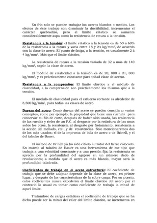 En frío solo se pueden trabajar los aceros blandos o medios. Los
efectos de éste trabajo son disminuir la ductibilidad, incrementar el
carácter quebradizo, pero el límite elástico se aumenta
considerablemente aspa como la resistencia de rotura a la tensión.
Resistencia a la tensión: el límite elástico a la tensión es de 50 a 60%
de la resistencia a la rotura y varia entre 18 y 24 kg/mm2, de acuerdo
con la clase de acero. El punto de fatiga, a la tensión, es usualmente 2 á
4 kg/mm2. Más que el límite elástico.
La resistencia de rotura a la tensión variada de 32 a más de 140
kg/mm2, según la clase de acero.
El módulo de elasticidad a la tensión es de 20, 000 a 21, 000
kg/mm2, y es prácticamente constante para todad clase de aceros.
Resistencia a la compresión: El límite elástico y el módulo de
elasticidad, a la comprensión son prácticamente los mismos que a la
tensión.
El módulo de elasticidad para el esfuerzo cortante es alrededor de
8,500 kg/mm2, para todas las clases de acero.
Dureza del acero: Como dureza del acero se pueden considerar varios
conceptos, como por ejemplo, la propiedad que tiene una cuchilla para
conservar su filo de corte, después de haber sido usada, las resistencia
de las ruedas y rieles de un F.C. al desgaste por la rodadura de las unas
sobre los otros, la resistencia al desgaste por frotamiento, resistencia a
la acción del mellado, etc., y de resistencias. Solo mencionaremos dos
de los más usados; el de la impronta de bola de acero o de Brinell, y el
del taladro de Bauer.
El método de Brinell ya ha sido citado al tratar del fierro colocado.
En cuanto al taladro de Bauer es una herramienta de ese tipo que
trabaja a una velocidad constante y a una presión fija; la resistencia se
aprecia por la profundidad del agujero en un número dado de
revoluciones; a medida que el acero es más blando, mayor será la
profundidad taladrada.
Coeficientes de trabajo en el acero estructural: El coeficiente de
trabajo que se debe adoptar depende de la clase de acero, en primer
lugar, y después de las características de la sobre carga. Por su puesto,
estos coeficientes nunca excederán el límite elástico del acero por el
contrario lo usual es tomar como coeficiente de trabajo la mitad de
aquel límite.
Tratándose de cargas estáticas el coeficiente de trabajo que se ha
dicho puede ser la mitad del valor del límite elástico, se incrementa en
 