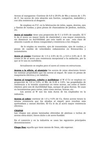 Aceros al manganeso: Contiene de 6.0 á 20.0% de Mn y menos de 1.5%
de C. los aceros de esta aleación son fuertes, compactos, maleables y
con alta resistencia al desgaste.
Se emplean en F.C. en la fabricación de rieles, sapos, desvíos, ejes
y llantas de ruedas; y para piezas de chancadoras de piedras, molinos,
etc.
Acero al vanadio: tiene una proporción de 0.1 á 0.6% de vanadio. El V
le da el acero un mayor límite de elasticidad y una mayor resistencia,
sin disminuir su ductibilidad; por esta razón se usa esta clase de
aleación cuando se desea compacidad y resistencia a los choques.
Se le emplea en resortes, ejes de transmisión, ejes de ruedas, y
piezas de cambio de velocidades rodamientos en ferrocarriles y
automotores.
Acero al cromo: Contiene de 1.5 á 2.0% de Cr, y 0.8 á 2.0% de C. El
cromo le da al acero una resistencia excepcional a la oxidación, por lo
que se le usa en cuchillería.
Actualmente se emplea poco el acero al cromo en estructuras.
Aceros a la silicie, al aluminio: los aceros de estas aleaciones tienen
las mismas propiedades que los aceros al níquel. Se usan en piezas de
maquinaria eléctrica y en taladros.
Aceros al tungsteno, cobalto y molibdeno: el W el Co se emplean en
proporción de 3.0 á 5.0%; el Mo, de 0.30 á 3.0%. las propiedades de
resistencia a la tensión aumentan en estos aceros, así como el límite
elástico; pero son de ductibilidad baja, aunque de gran dureza. Se usan
en herramientas para cortar, tales como sierras, brocas, etc.
Los aceros al W son los más duros de los empleados en la
industria.
Aceros al cobre: contiene de 1.0 a 4.0% de Cu. Estos aceros tienen la
misma resistencia que los aleados al níquel; pero resultan más
quebradizos y menos dúctiles. El Cu le da al acero mayor resistencia
eléctrica.
CHAPAS
Las chapas son piezas laminadas obtenidas de platinas o tochos de
aceros extra-dulce, hierro dulce o de acero fundido.
En el comercio y en la industria se usan las siguientes principales
denominaciones:
Chapa fina; aquella que tiene menos de 5mm, ede espersor.
 