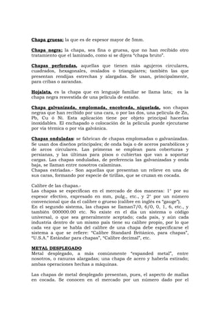 Chapa gruesa; la que es de espesor mayor de 5mm.
Chapa negra; la chapa, sea fina o gruesa, que no han recibido otro
tratamiento que el laminado, como si se dijera “chapa bruto”.
Chapas perforadas, aquellas que tienen más agujeros circulares,
cuadrados, hexagonales, ovalados o triangulares; también las que
presentan rendijas estrechas y alargadas. Se usan, principalmente,
para cribas o zarandas.
Hojalata, es la chapa que en lenguaje familiar se llama lata; es la
chapa negra resvestida de una película de estaño.
Chapa galvanizada, emplomada, encobrada, niquelada, son chapas
negras que han recibido por una cara, o por las dos, una película de Zn,
Pb, Cu ó Ni. Esta aplicación tiene por objeto principal hacerlas
inoxidables. El enchapado o colocación de la película puede ejecutarse
por vía térmica o por vía galvánica.
Chapas onduladas: se fabrican de chapas emplomadas o galvanizadas.
Se usan dos diseños principales; de onda baja o de aceros parabólicos y
de arcos circulares. Las primeras se emplean para coberturas y
persianas, y las últimas para pisos o cubiertas que van a soportar
cargas. Las chapas onduladas, de preferencia las galvanizadas y onda
baja, se llaman entre nosotros calaminas.
Chapas estriadas.- Son aquellas que presentan un relieve en una de
sus caras, formando por especie de tirillas, que se cruzan en cocada.
Calibre de las chapas.-
Las chapas se especifican en el mercado de dos maneras: 1° por su
espesor efectivo, expresado en mm, pulg., etc., y 2° por un número
convencional que da el calibre o grueso (calibre en inglés es “gauge”).
En el segundo sistema, las chapas se llaman7/0, 6/0, 0, 1, 6, etc., y
también 000000.00 etc. No existe en el día un sistema o código
universal, o que sea generalmente aceptado; cada país, y aún cada
industria dentro de un mismo país tiene su calibre propio, por lo que
cada vez que se habla del calibre de una chapa debe especificarse el
sistema a que se refiere: “Calibre Standard Británico, para chapas”,
“U.S.A.” Estándar para chapas”, “Calibre decimal”, etc.
METAL DESPLEGADO
Metal desplegado, a más comúnmente “expanded metal”, entre
nosotros, o ranuras alargadas; una chapa de acero y haberla estirado;
ambas operaciones hechas a máquinas.
Las chapas de metal desplegado presentan, pues, el aspecto de mallas
en cocada. Se conocen en el mercado por un número dado por el
 