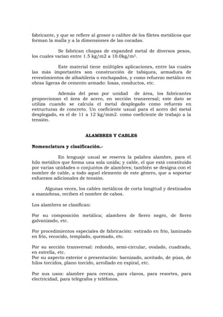 fabricante, y que se refiere al grosor o calibre de los filetes metálicos que
forman la malla y a la dimensiones de las cocadas.
Se fabrican chapas de expanded metal de diversos pesos,
los cuales varían entre 1.5 kg/m2 a 10.0kg/m2.
Este material tiene múltiples aplicaciones, entre las cuales
las más importantes son construcción de tabiquea, armadura de
revestimientos de albañilería o enchapados, y como refuerzo metálico en
obras ligeras de cemento armado: losas, conductos, etc.
Además del peso por unidad de área, los fabricantes
proporcionan el área de acero, en sección transversal; este dato se
utiliza cuando se calcula el metal desplegado como refuerzo en
estructuras de concreto. Un coeficiente usual para el acero del metal
desplegado, es el de 11 a 12 kg/mm2. como coeficiente de trabajo a la
tensión.
ALAMBRES Y CABLES
Nomenclatura y clasificación.-
En lenguaje usual se reserva la palabra alambre, para el
hilo metálico que forma una sola unida; y cable, el que está constituido
por varias unidades o conjuntos de alambres; también se designa con el
nombre de cable, a todo aquel elemento de este género, que a soportar
esfuerzos adicionales de tensión.
Algunas veces, los cables metálicos de corta longitud y destinados
a maniobras, reciben el nombre de cabos.
Los alambres se clasifican:
Por su composición metálica; alambres de fierro negro, de fierro
galvanizado, etc.
Por procedimientos especiales de fabricación: estirado en frío, laminado
en frío, recocido, templado, quemado, etc.
Por su sección transversal: redondo, semi-circular, ovalado, cuadrado,
en estrella, etc.
Por su aspecto exterior o presentación: barnizado, aceitado, de púas, de
hilos torcidos, plano torcido, arrollado en espiral, etc.
Por sus usos: alambre para cercas, para clavos, para resortes, para
electricidad, para telégrafos y teléfonos.
 