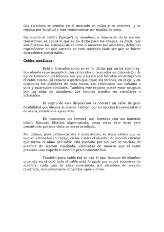 Los alambres se venden en el mercado en rollos y en carretes y se
cotizan por longitud y más comúnmente por unidad de peso.
En cuanto al calibre (“gauge”) de alambres, o dimensión de la sección
transversal, se aplica lo que se ha dicho para las chapas, es decir, que
son diversos los sistemas de calibrar o numerar los alambres, debiendo
especificarse en qué sistema se está tratando cada vez que se hacen
operaciones comerciales.
Cables metálicos.-
Está n formados como ya se ha dicho, por varios alambres.
Los alambres se manufacturan retorcidos o trenzados en disposición de
hélice formando los torones, los que a su vez son torcidos constituyendo
el cable mismo. El espacio o núcleo que dejan los torones, en el eje, y en
ocasiones los alambres de cada torón, son rellenados con cáñamo o
yute y materiales similares. También este espacio puede estar ocupado
por un alma de alambres. Los torones pueden ser circulares o
achatados.
El objeto de esta disposición es obtener un cable de gran
flexibilidad que ofrezca al mismo tiempo, por su sección transversal útil
de acero, resistencia apreciable.
En ocasiones los torones van forrados con un material
hilado llamado filástica alquitranada; otras veces este forro está
constituido por una cinta de acero arrollada.
Por último, para cables-carriles o andariveles, se usan cables que se
llaman arrollados en encaje, en los cuales el alambre de sección circular
que forma el alma del cable está rodeado por un par de vueltas de
alambre de sección cuadrada, arrolladas de manera que el cable
presenta una superficie exterior prácticamente lisa.
También para cable-riel se usa el tipo llamado de alambre
ajustado en el cual todo el cable está formado por capas sucesivas de
alambre, cada una de ellas constituida por alambres de sección
cuadrada, completamente adheridos unos a otros.
 