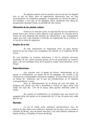 En algunos países solo se permite usar la cal que ha llegado
viva al pie de obra; pero la experiencia demuestra que no hay
inconveniente en emplearla apagada, trasportada en forma de polvo a
los trabajos, ó sea que se ha apagado antes, pudiendo este plazo de
preparación alcanzar hasta un período de seis meses.
Obtención de las piedras calizas.-
Como en el caso de1 yeso, la exp1otación de las canteras se
puede hacer por, Cortes a cielo abierto, ó por galerías. E1 tamaño de los
trozos de roca depende del sistema de calcnact6n; y por consiguiente
según sea éste, será también e1método, de explotación de la cantera, y
el uso de la clase de explosivo.
Empleo de la Cal.-
El más importante en Ingeniería Civil, es para formar
morteros de los cuales nos ocupamos con detalle en el Capítulo III del
Curso.
Se usa también en muchas industrias, y así la minería consuma
alrededor de las cuatro quintas partes de la cal producida en nuestro
país; y de esa cantidad cerca de la mitad es usada como fundente, en la
Oroya.
Especificaciones.-
Las usuales son: el grado de finura, determinada en la
pasta; el rendimiento, en pasta, de la cal apagada. En cuanto a las
resistencias o propiedades mecánicas exigidas, se prescriben para la cal
en forma de morteros, por lo que las estudiaremos en el capitulo
correspondiente a estos.
Para la determinación de la finura de una cal dada, se
prepara una pasta con ella y lavándola a chorro de agua sobre una
malla 20; mas del 15% de la masa, debe quedar detenida sobre la
malla.
En cuanto al rendimiento, se considera que una buena cal
apagada debe dar pasta en la proporción de 2.4 kg. de pasta por cada
kilo de cal.
Mercado.-
La cal se vende entre nosotros, prácticamente viva. Se
fabrica de dos clases una ordinaria, llamada cal de obra, que se vende a
costales de 80 kg.; otra de grano más fino, y de color blanco uniforme se
llama cal fina, y vendida en sacos de 60 kg.
 