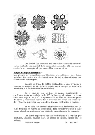 Del último tipo indicado son los cables llamados cerrados,
en los cuales la compacidad de la sección transversal se obtiene usando
cables de sección especial, que ensamblan unos en otros.
Pliegos de especificaciones.-
Los pliegos de especificaciones técnicas, o condiciones que deben
satisfacer los cables, son diversos de acuerdo con la clase de cable que
se considera y su empleo.
Cuando se trata de cables destinados, a izar, arrastrar o
transportar cargas, los fabricantes proporcionan siempre la resistencia
de tensión a la rotura de cada tipo de cable.
En el caso de que se trate de cargas simplemente, el
coeficiente usual de trabajo es de 1/5 de la carga de rotura; pero este
coeficiente baja a 1/7 y aún a 1/10 cuando se trata de cables de pozos
de minas y ascensores destinados a personas. En cambio el coeficiente
de 1/5 puede aumentar algo cuando se trata de cables fijos o vientos.
En el caso de calcular teóricamente la resistencia de un
cable teniendo en cuenta su sección útil, debe considerarse que el cable
pierde algo de su resistencia por efecto del procedimiento de trenzado.
Las cifras siguientes son las resistencias a la tensión por
fracturas, usuales, exigidas para las clases de cables, típicas que se
indican:
Cables de hierro 50 kg/mm2
 