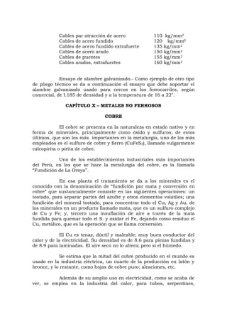Cables par atracción de acero 110 kg/mm2
Cables de acero fundido 120 kg/mm2
Cables de acero fundido extrafuerte 135 kg/mm2
Cables de acero arado 150 kg/mm2
Cables de puentes 155 kg/mm2
Cables arados, extrafuertes 160 kg/mm2
Ensayo de alambre galvanizado.- Como ejemplo de otro tipo
de pliego técnico se da a continuación el ensayo que debe soportar el
alambre galvanizado usado para cercos en los ferrocarriles, según
comercial, de I.185 de densidad y a la temperatura de 16 a 22°.
CAPÍTULO X – METALES NO FERROSOS
COBRE
El cobre se presenta en la naturaleza en estado nativo y en
forma de minerales, principalmente como óxido y sulfuros; de estos
últimos, que son los más importantes en la metalurgia, uno de los más
empleados es el sulfuro de cobre y fierro (CuFeS2), llamado vulgarmente
calcopirita o pirita de cobre.
Uno de los establecimientos industriales más importantes
del Perú, en los que se hace la metalurgia del cobre, es la llamada
“Fundición de La Oroya”.
En esa planta el tratamiento se da a los minerales es el
conocido con la denominación de “fundición por mata y conversión en
cobre” que sustancialmente consiste en las siguientes operaciones: un
tostado, para separar partes del azufre y otros elementos volátiles; una
fundición del mineral tostado, para concentrar todo el Cu, Ag y Au, de
los minerales en un producto llamado mata, que es un sulfuro complejo
de Cu y Fe; y, tercero una insuflación de aire a través de la mata
fundida para quemar todo el S. y oxidar el Fe, dejando como residuo el
Cu, metálico, que es la operación que se llama conversión.
El Cu es tenaz, dúctil y maleable; muy buen conductor del
calor y de la electricidad. Su densidad es de 8.6 para piezas fundidas y
de 8.9 para laminadas. El aire seco no lo altera; pero si el húmedo.
Se estima que la mitad del cobre producido en el mundo es
usado en la industria eléctrica, un cuarto de la producción en latón y
bronce, y lo restante, como hojas de cobre puro; aleaciones, etc.
Además de su amplio uso en electricidad, como se acaba de
ver, se emplea en la industria del calor, para tubos, serpentines,
 