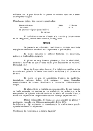 calderos, etc. Y para forro de las piezas de madera que van a estar
sumergidas en agua.
Planchas de cobre.- Los espesores empleados:
Revestimientos 1.00 a 1.25 mm.
Canalones -- 0.75
En placas de apoyo (transmisión
de cargas)
El coeficiente usual de trabajo, a la tracción y comprensión
es de 14kg/mm2, y el esfuerzo cortante, de 6kg/mm2.
PLOMO
Se presenta en minerales, casi siempre sulfuros mezclado
con plata o antimonio siendo el más importante la galena (PbS).
El plomo metálico se obtiene tostando los minerales,
primero y fundiéndolos después.
El plomo es muy blando, plástico y falto de elasticidad,
maleable. Acabado de cortar tiene brillo; pero fácilmente se empaña.
Densidad 11.3.
Después de que sobre la superficie del plomo metálico se ha
formado una película de óxido, la oxidación se detiene y no penetra en
la masa.
El plomo se usa en aleaciones, trabajos de gasfitería,
(soldadura, cañerías, tubos, etc.), pinturas y placas llamadas
corrientemente de asiento destinadas a transmitir uniformemente
cargas.
El plomo tiene la ventaja, en construcción, de que cuando
se halla cargado por encima de su coeficiente de resistencia a la
compresión, se aplasta automáticamente, es decir, el material fluye y
toma una superficie de carga en relación con la fatiga experimentada.
Plomo endurecido.- Se llama así una aleación de plomo y
antimonio, estando este último en proporción de 5 a 10%.
La influencia. Del antimonio en la resistencia de la aleación se puede
apreciar en las cifras siguientes:
Coeficiente de resistencia a la rotura: kg/mm2
 