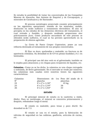 Se estudia la posibilidad de tratar los concentrados de las Compañías
Mineras de Atacocha, San Antonio de Esquivel y de Cercapuquio, y
minerales de Carahuacra y de Santander.
El proceso metalúrgico proyectado consiste principalmente
en las siguientes operaciones: tostado de los minerales, molido,
disolución en ácido sulfúrico y tratamiento electrolítico. El zinc se
precipita en los cátodos de los elementos eléctricos del tratamiento, el
cual retirado y fundido, y después moldeado proporciona zinc
prácticamente puro. Como producto secundario de este proceso se
obtendrá ácido sulfúrico, el cual se ha previsto aprovecharlo en la
preparación de abonos agrícolas.
La Cerro de Pasco Cooper Coporation, posee ya una
refinería destinada al tratamiento de sus propios concentrados.
El Zinc es duro, quebradizo y maleable; su fractura es de
apariencia cristalina. Su densidad es de 6.9 en piezas fundidas y 6.1 en
laminadas.
El principal uso del zinc está en al galvanizado; también se
le emplea para aleaciones; y en chapas para recipientes de líquidos, etc.
Calamina.- Como ya se ha dicho, la calamina es una chapa corrugada
u ondulada, de fierro galvanizado. En el mercado se vende por números;
las calaminas más usadas entre nosotros tienen las siguientes
características:
Calamina
N°
Dimensiones de 1ra
plancha
Peso del atado de 6
planchas
24
25
26
6’ x 2’ x 1/40”
6’ x 2’ x 1/54”
6’ x 2’ x 1/64”
45 kg.
38
33
ESTAÑO
El principal mineral de estaño es la casiterita u óxido,
(Sn02). Para su metalurgia, el mineral se concentra primeramente y
después, refinándose luego el metal.
El estaño es maleable, poco tenaz y poco dúctil. Su
densidad es de 7.3.
El estaño se usa en el estaño, para la fabricación de
válvulas de seguridad en las calderas, gasfitería, artículos de cocina,
etc.
 