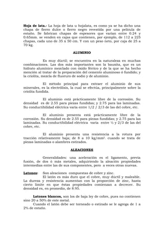 Hoja de lata.- La hoja de lata u hojalata, es como ya se ha dicho una
chapa de fierro dulce o fierro negro revestida por una película de
estaño. Se fabrican chapas de espesores que varían entre 0.24 y
0.65mm. se venden en cajas que contienen, por ejemplo, de 112 a 225
chapas, cada uno de 35 x 50 cm. Y con un peso neto, por caja de 25 a
70 kg.
ALUMINIO
Es muy dúctil; se encuentra en la naturaleza en muchas
combinaciones. Las dos más importantes son la bauxita, que es un
hidrato alumínico mezclado con óxido férrico y de la que se ha hecho
mención al tratar de la preparación del cemento aluminoso ó fundido; y
la criolita, mezcla de fluoruro de sodio y de aluminio.
El método principal para extraer el aluminio de sus
minerales, es la electrólisis, la cual se efectúa, principalmente sobre la
criolita fundida.
El aluminio está prácticamente libre de la corrosión. Su
densidad es de 2.55 para piezas fundidas; y 2.75 para las laminadas.
Su conductibilidad eléctrica varía entre 1/2 / 2/3 de las del cobre, etc.
El aluminio presenta está prácticamente libre de la
corrosión. Su densidad es de 2.55 para piezas fundidas; y 2.75 para las
laminadas. Su conductibilidad eléctrica varía entre ½ y 2/3 de las del
cobre, etc.
El aluminio presenta una resistencia a la rotura por
tracción relativamente baja; de 8 a 10 kg/mm2. cuando se trata de
piezas laminadas o alambres estirados.
ALEACIONES
Generalidades: una aceleración es el ligamento, previa
fusión, de dos ó más metales, adquiriendo la aleación propiedades
intermedias entre las de sus componentes, pero a veces otras nuevas.
Latones: Son aleaciones compuestas de cobre y zinc.
El latón es más duro que el cobre, muy dúctil y maleable.
La dureza y resistencia aumentan con la proporción de zinc, hasta
cierto límite en que éstas propiedades comienzan a decrecer. Su
densidad es, en promedio, de 8.95.
Latones blancos, son los de baja ley de cobre, pues no contienen
sino 20 a 50% de este metal.
Cuando el latón debe ser torneado o estirado se le agrega de 1 a
2% de estaño.
 