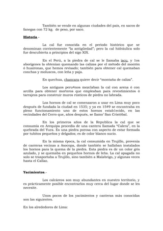 También se vende en algunas ciudades del país, en sacos de
fanegas con 72 kg. de peso, por saco.
Historia.-
La cal fue conocida en el periodo histórico que se
denominan corrientemente “la antigüedad”; pero la cal hidráulica solo
fue descubierta a principios del sigo XIX.
En el Perú, a la piedra de cal se le llamaba iscu, y 1os
aborígenes la obtenían quemando las calizas por el método del montón
ó huaironas, que hemos revisado; también para obtener cal quemaban
conchas y moluscos, con leña y paja.
En quechua, chancara quiere decir “montaña de caliza”.
Los antiguos peru4nos mezclaban la cal con arena ó con
arcilla para obtener morteros que empleaban para revestimientos ó
tarrajeos para construir muros rústicos de piedra no labrada.
Loa hornos de cal se comenzaron a usar en Lima muy poco
después de fundada la ciudad en 1535; y ya en 1549 se encontraba en
pleno funcionamiento uno de estos hornos estab1ecido, en las
vecindades del Cerro que, años después, se llamo’ San Cristóbal.
En los primeros años de la Republica la cal que se
consumía en Arequipa procedía de una cantera llamada “Calera”, en la
quebrada del Yura. Es una piedra porosa con aspecto de estar formada
por tubitos pequeños y delgados; es de color blanco sucio.
En la misma época, la cal consumida en Trujillo, provenía
de canteras vecinas a Asocopa, donde también se hallaban instalados
los hornos para la quema de la piedra. Esta piedra es de un color gris
azulado, y se quemaba en pequeños hornos de leña. La cal apagada no
solo se trasportaba a Trujillo, sino también a Malabrigo, y algunas veces
hasta el Callao.
Yacimientos.-
Los calcáreos son muy abundantes en nuestro territorio, y
es prácticamente posible encontrarlos muy cerca del lugar donde se les
necesite.
Unos pocos de los yacimientos y canteras más conocidas
son las siguientes.
En los alrededores de Lima:
 