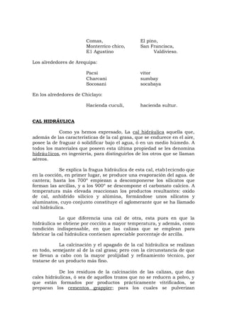 Comas, El pino,
Monterrico chico, San Francisca,
E1 Agustino Valdivieso.
Los alrededores de Arequipa:
Pacsi vitor
Charcani sumbay
Socosani socabaya
En los alrededores de Chiclayo:
Hacienda cuculí, hacienda sultur.
CAL HIDRÁULICA
Como ya hemos expresado, La cal hidráulica aquella que,
además de las características de la cal grasa, que se endurece en el aire,
posee la de fraguar ó solidificar bajo el agua, ó en un medio húmedo. A
todos los materiales que poseen esta última propiedad se les denomina
hidráu1icos, en ingeniería, para distinguirlos de los otros que se llaman
aéreos.
Se explica la fragua hidráulica de esta cal, etab1ecicndo que
en la cocción, en primer lugar, se produce una evaporación del agua. de
cantera; hasta los 700º empiezan a descomponerse los silicatos que
forman las arcillas, y a los 900º se descompone el carbonato calcico. A
temperatura más elevada reaccionan los productos resultantes: oxido
de cal, anhídrido silícico y alúmina, formándose unos silicatos y
aluminatos, cuyo conjunto constituye el aglomerante que se ha llamado
cal hidráulica.
Lo que diferencia una cal de otra, esta pues en que la
hidráulica se obtiene por cocción a mayor temperatura, y además, como
condición indispensable, en que las calizas que se emplean para
fabricar la cal hidráulica contienen apreciable porcentaje de arcilla.
La calcinación y el apagado de la cal hidráulica se realizan
en todo, semejante al de la cal grasa; pero con la circunstancia de que
se llevan a cabo con la mayor prolijidad y refinamiento técnico, por
tratarse de un producto más fino.
De los residuos de la calcinación de las calizas, que dan
cales hidráulicas, ó sea de aquellos trozos que no se reducen a polvo, y
que están formados por productos prácticamente vitrificados, se
preparan los cementos grappier; para los cuales se pulverizan
 