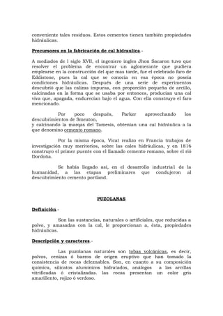 conveniente tales residuos. Estos cementos tienen también propiedades
hidráulicas.
Precursores en la fabricación de cal hidraulica.-
A mediados de l siglo XVII, el ingeniero ingles Jhon Sacaron tuvo que
resolver el problema de encontrar un aglomerante que pudiera
emplearse en la construcción del que mas tarde, fue el celebrado faro de
Eddistone, pues la cal que se conocía en esa época no poseía
condiciones hidráulicas. Después de una serie de experimentos
descubrió que las calizas impuras, con proporción pequeña de arcillo,
calcinadas en la forma que se usaba por entonces, producían una cal
viva que, apagada, endurecían bajo el agua. Con ella construyo el faro
mencionado.
Por poco después, Parker aprovechando los
descubrimientos de Smeaton,
y calcinando la marqas del Tamesis, obtenían una cal hidráulica a la
que denomino cemento romano.
Por la misma época, Vicat realizo en Francia trabajos de
investigación muy meritorios, sobre las cales hidráulicas, y en 1816
construyo el primer puente con el llamado cemento romano, sobre el rió
Dordoña.
Se había llegado así, en el desarrollo industria1 de la
humanidad, a las etapas preliminares que condujeron al
descubrimiento cemento portland.
PUZOLANAS
Definición.-
Son las sustancias, naturales o artificiales, que reducidas a
polvo, y amasadas con la cal, le proporcionan a, ésta, propiedades
hidráulicas.
Descripción y caracteres.-
Las puzolanas naturales son tobas volcánicas, es decir,
polvos, cenizas ó barros de origen eruptivo que han tomado la
consistencia de rocas deleznables. Son, en cuanto a su composición
química, silicatos aluminicos hidratados, análogos a las arcillas
vitrificadas ó cristalizadas. las rocas presentan un color gris
amarillento, rojizo ó verdoso.
 