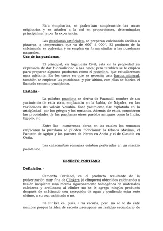 Para emplearlas, se pulverizan simplemente las rocas
originarias y se añaden a la cal en proporciones, determinadas
principalmente por la experiencia.
Las puzolanas artificiales, se preparan calcinando arcillas o
pizarras, a temperatura que va de 600° á 900°. El producto de la
calcinación se pulveriza y se emplea en forma similar a las puzolanas
naturales.
Uso de las puzolonas.-
El principal, en Ingeniería Civil, esta en la propiedad ya
expresada de dar hidraulicidad a las cales; pero también se le emplea
para preparar algunos productos como el poozolith, que estudiaremos
mas adelante. En los casos en que se necesita una harina mineral,
también se emplean las puzolanas; y por último, con ellas se fabrica el
llamado cemento puzolánico.
Historia.-
La palabra puzolona se deriva de Puzzuoli, nombre de un
yacimiento de esta roca, emplazado en la bahía, de Nápoles, en las
vecindades del volcán Vesubio. Este yacimiento fue explotado en la
antigüedad por los griegos y los romanos. Además de estos, conocieron
las propiedades de las puzolanas otros pueblos antiguos como la India,
Egipto, etc.
Entre las numerosas obras en las cuales loa romanos
emplearon la puzolana se pueden mencionar: la Cloaca Máxima, el
Panteon de Agripo y los puentes de Neron en Ancio y el de Claudio en
Ostia.
Las catacumbas romanas estaban perforadas en un macizo
pozolánico.
CENENTO PORTLAND
Definición. -
Cemento Portland, es el producto resultante de la
pulverización muy fina de Clinkers (ó clinquers) obtenidos calcinando a
fusión incipiente una mezcla rigurosamente homogénea de materiales
calcáreos y arcillosos; al clinker no se le agrega ningún producto
después de ca1cinado con excepción de agua y pudiendo estar este
ultimo, a su vez, calcinado o no.
El clinker es, pues, una escoria, pero no se le da este
nombre porque la idea de escoria presupone un residuo secundario de
 
