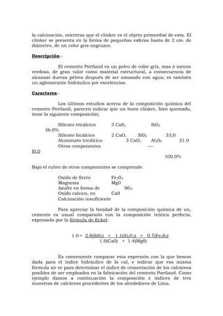la calcinación, mientras que el clinker es el objeto primordial de esta. El
clinker se presenta en la forma de pequeñas esferas hasta de 2 cm. de
diámetro, de un color gris-negruzco.
Descripción.-
El cemento Portland es un polvo de color gris, mas ó menos
verdoso, de gran valor como material estructural, a consecuencia de
alcanzar dureza pétrea después de ser amasado con agua; es también
un aglomerante hidráulico por excelencias.
Caracteres.-
Los últimos estudios acerca de la composición química del
cemento Portland, parecen indicar que un buen clinker, bien quemado,
tiene la siguiente composición;
Silicato tricálcico 3 Ca0, Si03
36.0%
Silicato bicálcico 2 CaO, Si02 33,0
Aluminato tricálcico 3 CaO, Al203 21.0
Otros componentes ---
l0.0
100.0%
Bajo el rubro de otros componentes se comprende:
Oxido de fierro Fe203
Magnesia Mg0
Azufre en forma de S03
Oxido calcico, en Ca0
Calcinación insuficiente
Para apreciar la bondad de la composición química de un,
cemento es usual compararlo con la composición teórica perfecta,
expresada por la fórmula de Eckel:
1.0 = 2.8(Si02) + 1.1(Al203) + 0.7(Fe203)
1.0(Ca0) + 1.4(Mg0)
Es conveniente comparar esta expresión con la que hemos
dada para el índice hidráulico de la cal, e indicar que esa misma
fórmula sir ve para determinar el índice de cementación de los calcáreos
posibles de ser empleados en la fabricación del cemento Portland. Como
ejemplo damos a continuación la composición e índices de tres
muestras de calcáreos procedentes de los alrededores de Lima.
 