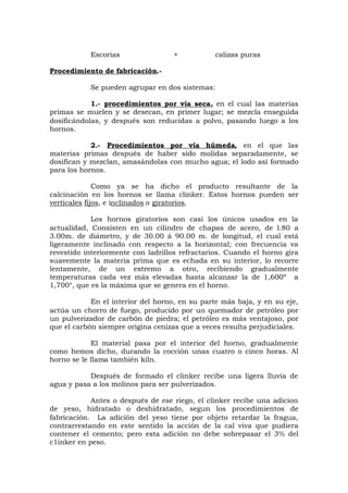 Escorias + calizas puras
Procedimiento de fabricación.-
Se pueden agrupar en dos sistemas:
1.- procedimientos por vía seca, en el cual las materias
primas se muelen y se desecan, en primer lugar; se mezcla enseguida
dosificándolas, y después son reducidas a polvo, pasando luego a los
hornos.
2.- Procedimientos por vía húmeda, en el que las
materias primas después de haber sido molidas separadamente, se
dosifican y mezclan, amasándolas con mucho agua; el lodo así formado
para los hornos.
Como ya se ha dicho el producto resultante de la
calcinación en los hornos se llama clinker. Estos hornos pueden ser
verticales fijos, e inclinados o giratorios.
Los hornos giratorios son casi los únicos usados en la
actualidad, Consisten en un cilindro de chapas de acero, de l.80 a
3.00m. de diámetro, y de 30.00 á 90.00 m. de longitud, el cual está
ligeramente inclinado con respecto a la horizontal; con frecuencia va
revestido interiormente con ladrillos refractarios. Cuando el horno gira
suavemente la materia prima que es echada en su interior, lo recorre
lentamente, de un extremo a otro, recibiendo gradualmente
temperaturas cada vez más elevadas hasta alcanzar la de 1,600º a
1,700°, que es la máxima que se genera en el horno.
En el interior del horno, en su parte más baja, y en su eje,
actúa un chorro de fuego, producido por un quemador de petróleo por
un pulverizador de carbón de piedra; el petróleo es más ventajoso, por
que el carbón siempre origina cenizas que a veces resulta perjudiciales.
El material pasa por el interior del horno, gradualmente
como hemos dicho, durando la cocción unas cuatro o cinco horas. Al
horno se le llama también kiln.
Después de formado el clinker recibe una ligera lluvia de
agua y pasa a los molinos para ser pulverizados.
Antes o después de ese riego, el clinker recibe una adicion
de yeso, hidratado o deshidratado, segun los procedimientos de
fabricación. La adición del yeso tiene por objeto retardar la fragua,
contrarrestando en este sentido la acción de la cal viva que pudiera
contener el cemento; pero esta adición no debe sobrepasar el 3% del
c1inker en peso.
 