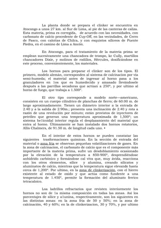La planta donde se prepara el clinker se encuentra en
Atocongo a unos 27 km. al Sur de Lima, al pie de las canteras de caliza.
Esta materia, prima es corregida, de acuerdo con las necesidades, con
carbonato de calcio procedente de Cuy-Off, en las vecindades, de Cerro
de Pasco, con caloitas de Chilca, y con esquistos silíceos de Puente
Piedra, en el camino de Lima a Ancón.
En Atocongo, para el tratamiento de la materia prima se
emplean sucesivamente una chancadora de trompo, kc Cully, martillos
chancadores Dixie, y molinos de rodillos, Hércules, dosificándose en
este proceso, convenientemente, los materiales.
Los hornos para preparar el clinker son de los tipos. El
primero, modelo alemán, corresponden al sistema de calcinacion por vía
semi-humeda; el material antes de ingresar al horno pasa a los
granuladores en 1os que es humedecido y amasado llevándosele
después a las parrillas secadoras que actúan a 250º, y por ultimo al
horno de fuego, que trabaja a 1.500º.
El otro tipo corresponde a modelo norte—americano,
consisten en un cuerpo cilíndrico de planchas de fierro; de 60.00 m. de
largo aproximadamente. Tienen un diámetro interior a la entrada de
2.40 y a la salida de 2.90m.; presenta una inclinación de 2.40 y rota a
razón de una revolución por minuto; están provistos de inyectores de
petróleo que generan una temperatura aproximada de 1,500º; un
sistema he1icoidal interior regula el desplazamiento del material que
entra al horno. Últimamente se han instalado dos hornos rotatorios,
Allís Chalmers, de 91.50 m. de longitud cada uno. •
En el interior de estos hornos se pueden constatar las
siguientes trasformaciones químicas. En la sección de entrada del
material o zona fría se observan pequeñas volatilizaciones de gases. En
la zona de calcinacion, el carbonato de calcio que es el componente más
importante de la materia prima, sufre un desdoblamiento ocasionado
por la elevación de la temperatura a 850-900º, desprendiéndose
anhídrido carbónico y formándose cal viva que, muy ávida, reacciona
con los otros elementos, sílice y alumina, creando silicatos y
aluminatos de calcio, mientras que la temperatura sigue elevando hasta
cerca de 1,200º. Por ultimo, en la zona de clinkerización, con el hierro
existente al estado de oxido y que actúa como fundente a una
temperatura de 1.450º, permite la formación del aluminato ferrico
tetracaloico.
Loa ladrillos refractarios que revisten interiormente los
hornos no son de 1a misma composición en todas las zonas. Así los
porcentajes de silice y a1unina, respectivamente, son los siguientes en
las distintas zonas: en la zona fria de 50 y 50%; en la zona de
calcinación, 40 y 60%; en la de clinkerizacion, 30 y 70%, y por ultimo
 