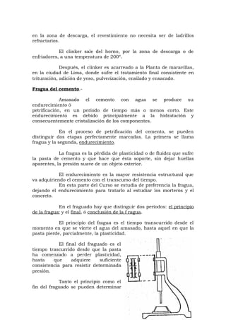 en la zona de descarga, el revestimiento no necesita ser de ladrillos
refractarios.
El clinker sale del horno, por la zona de descarga o de
enfriadores, a una temperatura de 200º.
Después, el clinker es acarreado a la Planta de maravillas,
en la ciudad de Lima, donde sufre el tratamiento final consistente en
trituración, adición de yeso, pulverización, ensilado y ensacado.
Fragua del cemento.-
Amasado el cemento con agua se produce su
endurecimiento ó
petrificación, en un periodo de tiempo más o menos corto. Este
endurecimiento es debido principalmente a la hidratación y
consecuentemente cristalización de los componentes.
En el proceso de petrificación del cemento, se pueden
distinguir dos etapas perfectamente marcadas. La primera se llama
fragua y la segunda, endurecimiento.
La fragua es la pérdida de plasticidad o de fluidez que sufre
la pasta de cemento y que hace que ésta soporte, sin dejar huellas
aparentes, la presión suave de un objeto exterior.
El endurecimiento es la mayor resistencia estructural que
va adquiriendo el cemento con el transcurso del tiempo.
En esta parte del Curso se estudia de preferencia la fragua,
dejando el endurecimiento para tratarlo al estudiar los morteros y el
concreto.
En el fraguado hay que distinguir dos períodos: el principio
de la fragua; y el final, ó conclusión de la f ragua.
El principio del fragua es el tiempo transcurrido desde el
momento en que se vierte el agua del amasado, hasta aquel en que la
pasta pierde, parcialmente, la plasticidad.
El final del fraguado es el
tiempo trascurrido desde que la pasta
ha comenzado a perder plasticidad,
hasta que adquiere suficiente
consistencia para resistir determinada
presión.
Tanto el principio como el
fin del fraguado se pueden determinar
 