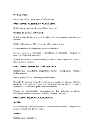Piedra partida. -
Caracteres.- Especificaciones.- Trituradoras.
CAPITULO III: MORTEROS Y CONCRETOS
Definiciones.- Mortero de yeso.- Mortero de cal.
Mortero de Cemento Portland.-
Dosificaci6n.- Resistencia a la tensión; a la compresión; mezclas más
usadas.
Morteros bastardos.- De yeso y cal.- De cemento y cal.
Concreto con aire incorporado.- Concreto liviano.
Losetas, baldosas, mosaicos .- Losetones de concreto.- Bloques de
concreto.- Tubos de cemento.
Ductos de cemento.- ladrillos de cal y arena.- Piedra artificial.- terrazo.-
Coloreado del concreto.
CAPITULO IV: PIEDRA DE CONSTRUCCION
Definiciones.- Cualidades.- Propiedades físicas.- Intemperismo.- labrado
de las piedras.
Piedra grande de río.- Piedra grande de cerro.
Ejemplo de algunas rocas de construcción usadas en el país,- Granito
comercial.- Areniscas.- Traquitas.- Calcáreos.- Piedra sillar,- Pizarras.-
Mármoles.- Yacimientos peruanos de mármoles.
Piedras de construcción empleadas por los antiguos peruanos.-
Departamentos de Amazonas, Ancash, Cuzco y Huanuco.
CAPITULO V: PRODUCTOS CERAMICOS
Arcilla.-
Clasificaciones y denominaciones.- Yacimientos peruanos.- Propiedades
físicas y mecánicas de las arcillas.
Adobe.-
Definiciones y caracteres.-
 