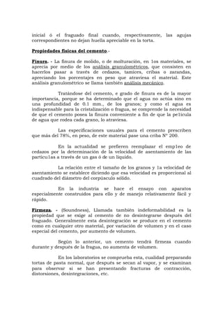 inicial ó el fraguado final cuando, respectivamente, las agujas
correspondientes no dejan huella apreciable en la torta.
Propiedades físicas del cemento.-
Finura. - La finura de molido, o de molturación, en 1os materiales, se
aprecia por medio de los análisis granulométricos, que consisten en
hacerlos pasar a través de cedazos, tamices, cribas o zarandas,
apreciando los porcentajes en peso que atraviesa el material. Este
análisis granulométrico se llama también análisis mecánico.
Tratándose del cemento, e grado de finura es de la mayor
importancia, porque se ha determinado que el agua no actúa sino en
una profundidad de 0.1 mm., de los granos; y como el agua es
indispensable para la cristalización o fragua, se comprende la necesidad
de que el cemento posea la finura conveniente a fin de que la pe1ícula
de agua que rodea cada grano, lo atraviesa.
Las especificaciones usuales para el cemento prescriben
que más del 78%, en peso, de este material pase una criba Nº 200.
En la actualidad se prefieren reemplazar el emp1eo de
cedazos por la determinación de la velocidad de asentamiento de las
particu1as a través de un gas ó de un líquido.
La relación entre el tamaño de los granos y 1a velocidad de
asentamiento se establece diciendo que esa velocidad es proporcional al
cuadrado del diámetro del corpúsculo sólido.
En la industria se hace el ensayo con aparatos
especialmente construidos para ello y de manejo relativamente fácil y
rápido.
Firmeza. - (Soundness), Llamada también indeformabilidad es la
propiedad que se exige al cemento de no desintegrarse después del
fraguado. Generalmente esta desintegración se produce en el cemento
como en cualquier otro material, por variación de volumen y en el caso
especial del cemento, por aumento de volumen.
Según lo anterior, un cemento tendrá firmeza cuando
durante y después de la fragua, no aumenta de volumen.
En los laboratorios se comprueba esta, cualidad preparando
tortas de pasta normal, que después se secan al vapor, y se examinan
para observar si se han presentando fracturas de contracción,
distorsiones, desintegraciones, etc.
 