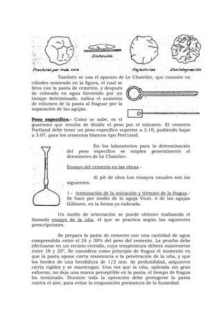 También se usa el aparato de Le Chatelier, que consiste en
cilindro mostrado en la figura, el cual se
lleva con la pasta de cemento, y después
de colocado en agua hirviendo por un
tiempo determinado, indica el aumento
de volumen de la pasta al fraguar por la
separación de las agujas.
Peso especifico.- Como se sabe, es el
guarismo que resulta de dividir el peso por el volumen. El cemento
Portland debe tener un peso específico superior a 3.10, pudiendo bajar
a 3.07, para los cementos blancos tipo Port1and.
En los laboratorios para la determinación
del peso específico se emplea generalmente el
densímetro de Le Chatelier.
Ensayo del cemento en las obras.-
Al pié de obra Los ensayos usuales son los
siguientes:
1.- terminación de la iniciación y término de la fragua.-
Se hace por medio de la aguja Vicat, ó de las agujas
Gillmore, en la forma ya indicada.
Un medio de orientación se puede obtener realizando el
llamado ensayo de la uña, el que se practica según las siguientes
prescripciones.
Se prepara la pasta de cemento con una cantidad de agua
comprendida entre el 24 y 30% del peso del cemento. La prueba debe
efectuarse en un recinto cerrado, cuya temperatura deberá mantenerse
entre 18 y 25º, Se considera como principio de fragua el momento en
que la pasta opone cierta resistencia a la penetración de la uña, y que
los bordes de una hendidura de 1/2 mm. de profundidad, adquieren
cierta rigidez y se mantengan. Una vez que la uña, aplicada sin gran
esfuerzo, no deja una marca perceptible en la pasta, el tiempo de fragua
ha terminado. Durante toda la operación debe protegerse la pasta
contra el aire, para evitar la evaporación prematura de la humedad.
 