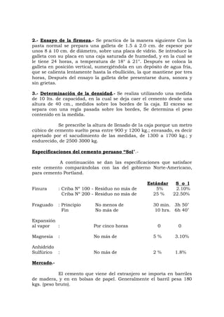 2.- Ensayo de la firmeza.- Se practica de la manera siguiente Con la
pasta normal se prepara una galleta de 1.5 á 2.0 cm. de espesor por
unos 8 á 10 cm. de diámetro, sobre una placa de vidrio. Se introduce la
galleta con su placa en una caja saturada de humedad, y en la cual se
le tiene 24 horas, a temperatura de 18° á 21°. Después se coloca la
galleta en posición vertical, sumergiéndola en un depósito de agua fría,
que se calienta lentamente hasta la ebullición, la que mantiene por tres
horas, Después del ensayo la galleta debe presentarse dura, sonora y
sin grietas.
3.- Determinación de la densidad.- Se realiza utilizando una medida
de 10 lts. de capacidad, en la cual se deja caer el cemento desde una
altura de 40 cm., medidos sobre los bordes de la caja. El exceso se
separa con una regla pasada sobre los bordes, Se determina el peso
contenido en la medida.
Se prescribe la altura de llenado de la caja porque un metro
cúbico de cemento suelto pesa entre 900 y 1200 kg.; envasado, es decir
apretado por el sacudimiento de las medidas, de 1300 a 1700 kg.; y
endurecido, de 2500 3000 kg.
Especificaciones del cemento peruano “Sol”.-
A continuación se dan las especificaciones que satisface
este cemento comparándolas con las del gobierno Norte-Americano,
para cemento Portland.
Estándar S o l
Finura : Criba Nº 100 - Residuo no más de 5% 2.10%
Criba Nº 200 - Residuo no más de 25 % 22.50%
Fraguado : Principio No menos de 30 min. 3h 50’
Fin No más de 10 hrs. 6h 40’
Expansión
al vapor : Por cinco horas 0 0
Magnesia : No más de 5 % 3.10%
Anhídrido
Sulfúrico : No más de 2 % 1.8%
Mercado.-
El cemento que viene del extranjero se importa en barriles
de madera, y en en bolsas de papel. Generalmente el barril pesa 180
kgs. (peso bruto).
 
