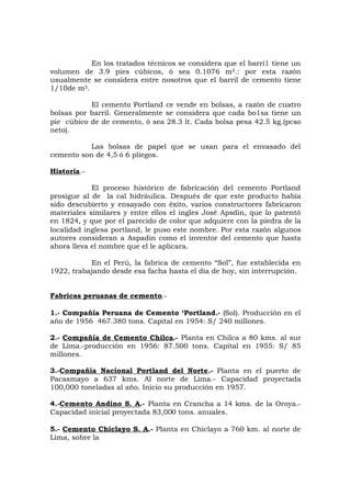 En los tratados técnicos se considera que el barri1 tiene un
volumen de 3.9 pies cúbicos, ó sea 0.1076 m3.: por esta razón
usualmente se considera entre nosotros que el barril de cemento tiene
1/10de m3.
El cemento Portland ce vende en bolsas, a razón de cuatro
bolsas por barril. Generalmente se considera que cada bo1sa tiene un
pie cúbico de de cemento, ó sea 28.3 lt. Cada bolsa pesa 42.5 kg.(pcso
neto).
Las bolsas de papel que se usan para el envasado del
cemento son de 4,5 ó 6 pliegos.
Historia.-
El proceso histórico de fabricación del cemento Portland
prosigue al de la cal hidráulica. Después de que este producto había
sido descubierto y ensayado con éxito, varios constructores fabricaron
materiales similares y entre ellos el ingles José Apsdin, que lo patentó
en 1824, y que por el parecido de color que adquiere con la piedra de la
localidad inglesa portland, le puso este nombre. Por esta razón algunos
autores consideran a Aspadin como el inventor del cemento que hasta
ahora lleva el nombre que el le aplicara.
En el Perú, la fabrica de cemento “Sol”, fue establecida en
1922, trabajando desde esa facha hasta el día de hoy, sin interrupción.
Fabricas peruanas de cemento.-
1.- Compañía Peruana de Cemento ‘Portland.- (Sol). Producción en el
año de 1956 467.380 tons. Capital en 1954: S/ 240 millones.
2.- Compañía de Cemento Chilca.- Planta en Chilca a 80 kms. al sur
de Lima.-producción en 1956: 87.500 tons. Capital en 1955: S/ 85
millones.
3.-Compañía Nacional Portland del Norte.- Planta en el puerto de
Pacasmayo a 637 kms. Al norte de Lima.- Capacidad proyectada
100,000 toneladas al año. Inicio su producción en 1957.
4.-Cemento Andino S. A.- Planta en Crancha a 14 kms. de la Oroya.-
Capacidad inicial proyectada 83,000 tons. anuales.
5.- Cemento Chiclayo S. A.- Planta en Chiclayo a 760 km. al norte de
Lima, sobre la
 