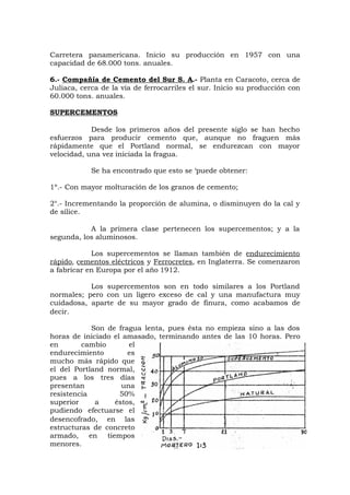 Carretera panamericana. Inicio su producción en 1957 con una
capacidad de 68.000 tons. anuales.
6.- Compañía de Cemento del Sur S. A.- Planta en Caracoto, cerca de
Juliaca, cerca de la vía de ferrocarriles el sur. Inicio su producción con
60.000 tons. anuales.
SUPERCEMENTOS
Desde los primeros años del presente siglo se han hecho
esfuerzos para producir cemento que, aunque no fraguen más
rápidamente que el Portland normal, se endurezcan con mayor
velocidad, una vez iniciada la fragua.
Se ha encontrado que esto se ‘puede obtener:
1º.- Con mayor molturación de los granos de cemento;
2°.- Incrementando la proporción de alumina, o disminuyen do la cal y
de sílice.
A la primera clase pertenecen los supercementos; y a la
segunda, los aluminosos.
Los supercementos se llaman también de endurecimiento
rápido, cementos eléctricos y Ferrocretes, en Inglaterra. Se comenzaron
a fabricar en Europa por el año 1912.
Los supercementos son en todo similares a los Portland
normales; pero con un ligero exceso de cal y una manufactura muy
cuidadosa, aparte de su mayor grado de finura, como acabamos de
decir.
Son de fragua lenta, pues ésta no empieza sino a las dos
horas de iniciado el amasado, terminando antes de las 10 horas. Pero
en cambio el
endurecimiento es
mucho más rápido que
el del Portland normal,
pues a los tres días
presentan una
resistencia 50%
superior a éstos,
pudiendo efectuarse el
desencofrado, en las
estructuras de concreto
armado, en tiempos
menores.
 