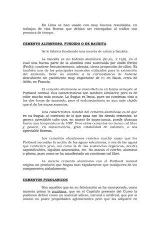 En Lima se han usado con muy buenos resultados, en
trabajos de vías férreas que debían ser entregadas al tráfico con
premura de tiempo.
CEMENTO ALUMINOSO, FUNDIDO O DE BAUXITA
Se le fabrica fundiendo una mezcla de caliza y bauxita.
La bauxita es un hidrato aluminico (A1203, 2 H20), en el
cual una buena parte de la alumina está sustituida por óxido férrico
(Fe203); contiene frecuentemente, además, cierta proporción de sílice. Es
también uno de los principales minerales utilizados para la extracción
del aluminio. Debe su nombre a la circunstancia de haberse
descubierto un yacimiento muy importante de e1 en Baux, cerca de
Arlés, en Francia.
El cemento aluminoso se manufactura en forma semejate al
Portland normal. Sus características son también similares; pero es de
color mucho más oscuro. La fragua es lenta, pues no comienza sino a
las dos horas de amasado; pero el endurecimiento es aun más rápido
que el de los supercementos.
Una característica notable del cemento aluminoso es de que
en su fragua, al contrario de lo que pasa con los demás cementos, se
genera apreciable calor que, en masas de importancia, puede alcanzar
hasta una temperatura de 100º. Pero estos cementos no tienen cal libre
y poseen, en consecuencia, gran estabilidad de volumen, o sea
apreciable firmeza.
Los cementos aluminosos resisten mucho mejor que los
Portland normales la acción de las aguas selenitosas, o sea de las aguas
que contienen yeso, así como la de las sustancias orgánicas, aceites
saponificables, líquidos azucarados, etc. No atacan el corcho, aluminio
o plomo, pues como se ha manifestado no contienen cal libre.
La mezcla cemento aluminoso con el Portland normal
origina un producto que fragua más rápidamente que cualquiera de los
componentes aisladamente.
CEMENTOS PUZOLANICOS
Son aquellos que en su fabricación se ha incorporado, como
materia prima la puzolana, que en el Capítulo presente del Curso la
podemos definir como un material silíceo, natural o artificial, que por si
mismo no posee propiedades aglomerantes pero que las adquiere en
 