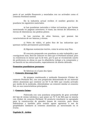 parte al ser molido finamente y mezclados con un activador como el
cemento Portland normal.
En la industria actual reciben el nombre generico de
puzolana los siguientes materiales:
a) Las puzolanas naturales o tobas vo1canicas, que hemos
mencionado en paginas anteriores; el trass; las tierras de infusorios; ó
tierras de diatomicas; las piedras pómez.
b) Las escorias de altos hornos, que posean las
características de ser básicas y vítreas.
c) Polvo de vidrio, el polvo fino de las industrias que
queman carbón previamente pulverizado.
d) Algunas sustancias inertes, como la arena muy fina.
El concreto preparado con puzolana es más trabajable y por
consiguiente mas, fácil de colocare en obra que el Portland normal; pero
su resistencia es menor que la de éste, por lo que se recomienda usarlo
de preferencia en obras en que la albañilería trabaje a la compresión y
no hacerlo en las estructurales, especialmente de diseño delicado.
Cementos puzolánicos peruanos.-
Se fabrican en el país dos tipos:
1.-Cemento Atocongo Sol.-
Se prepara combinando y moliendo finamente Clinker de
cemento Portland Sol, con una proporción determinada de un material
silíceo aluminoso que contiene un 65 % de SiO2 que resulta activado
por medio de la molienda, obteniéndose un cemento similar al cemento
Sol, en sus características principales.
2.-Cemento Caima.-
Fabricada con una puzolana arequipeña de gran actividad
del tipo de ceniza volcánica y que posee un 72 % de SiO2 que se mezcla
con clinker de cemento Pórtland. El producto resultante es apropiado
para la construcción de grandes masas de concreto, para obras
hidráulicas y también para resistir aguas agresivas ó sea de
propiedades similares al cemento aluminoso ya mencionado en el
Curso.
Capítulo II - Aridos
 