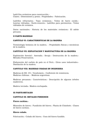 Ladri1los cerámicos para construcción.-
Clases.- Dimensiones y pesos.- Propiedades.- Fabricación.
Ladrillos refractarios.- Tejas cerámicas.- Tubos de barro cocido.-
Losetas vidriadas.- Suelo-cemento.- Ladrillos para pavimentos.- Tubos
vidriados de cerámica.
Datos nacionales.- Historia de los materiales cerámicos.- El adobe
peruano.
II PARTE-MADERAS
CAPITULO VI: CARACTERISTICAS DE LA MADERA
Terminología botánica de la madera. - Propiedades físicas y mecánicas
de la madera.
CAPITULO VII: EXPLOTACION Y MANUFACTURA DE LA MADERA
Explotación forestal.- Aserrado.- Secaje.- Destrucción de la madera.-
Métodos Preservativos.
Elaboración del carbón de palo en el Perú.- Otros usos industriales.-
Destilación de la madera.
CAPITULO VIII: MADERAS USADAS EN INGENIERIA
Maderas de EE. UU.- Vocabulario.- Coeficiente de resistencia.
Maderas chilenas. - Maderas argentinas.
Maderas peruanas.- Características.- Descripción de algunos árboles
madereros.
Madera terciada.- Madera enchapada.
III PARTE-METALES
CAPITULO IX: METALES FERROSOS
Fierro cochino.-
Minerales de hierro.- Fundición del hierro.- Planta de Chimbote.- Clases
de hierro cochino.
Hierro colado.
Fabricación.- Colado del hierro.- Usos del hierro fundido.
 