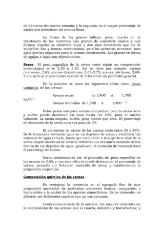 de Cemento del mismo tamaño; y la segunda, es el mayor porcentaje de
vacíos que presentan las arenas finas.
La forma de los granos influye, pues, mucho en la
resistencia de los morteros, Los granos de superficie áspera y que
forman ángulos se adhieren mejor y dan mas resistencia que los de
superficie lisa y formas redondeadas; pero los primeros necesitan mas
agua que los segundos para la misma consistencia. Los granos en forma
de agujas o lajas son objecionables.
Pesos.- El peso específico de la arena varía según su composición
mineralogica entre 2.50 á 2.80. Así se tiene por ejemplo: arenas
cuarzosas, 2.65; arenas dolomíticas, 2.65-2.75; arenas calcáreas, 2.60-
2.70; pero se pueda tomar el valor de 2.65 como un promedio general.
En la práctica se usan las siguientes cifras como pesos
unitarios, de las arenas:
Arenas secas de 1,400 á 1,700
kg/m3.
Arenas húmedas de 1,700 á 1,900 “
Estos pesos son para arenas compactas; pero la arena seca
y suelta puede disminuir en peso hasta un 20%, para el mismo
volumen. La arena mojada, suelta, pesa menos que seca. El porcentaje
de absorción de la arena rara vez pasa de 3%.
El porcentaje de vacíos de las arenas varia entre 25 y 45%.
De le terminada vertiendo agua en un deposito de arena y estableciendo
volumen de agua echada, hasta que esta aflore a la superficie libre de la
arena mayor exactitud se obtiene vertiendo un vo1umen conocido arena
dentro de un deposito de agua, graduado; el aumento de volumen dará
el porcentaje de vacíos.
Corno acabemos de ver, el promedio del peso específico de
las arenas es 2.65, y con esta cifra se puede determinar el porcentaje de
vacíos, pesando un Volumen conocido dé arena y estableciendo la
proporción respectiva.
Composición química de las arenas.-
Es ventajosa la presencia en el agregado fino de una
proporción apreciable da partículas minerales densas, compactas, e
inalterables a la acción de los agentes atmosféricos. Estos minerales no
deberán ser fácilmente rayados con un cortaplumas.
Como consecuencia de lo anterior, los mejores minerales en
la composición de las arenas son el cuarzo, dolomita y horneblenda; y
 