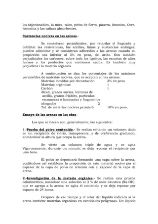 los objecionables, la mica, talco, pirita de fierro, pizarra, limonita, Ocre,
hematita y las calizas absorbentes.
Sustancias nocivas en las arenas.-
Se consideran perjudiciales, por retardar el fraguado y
debilitar las resistencias, las arcillas, limos y sustancias análogas;
pueden admitirse y se consideran adheridos a las arenas cuando su
proporción sea inferior al 3% en peso, del árido. Son también
perjudiciales los carbones, sobre todo los lignitos, las escorias de altos
hornos y los productos que contienen azufre. Es también muy
perjudicia1 la materia orgánica.
A continuación se dan los porcentajes de los máximos
permisibles de materias nocivas, que se aceptan en las arenas:
Materias movidas por decantación 3% en peso
Materias orgánicas 1
Carbón 1
Alcali, granos sucios, terrones de
arcilla, granos friables, partículas
escamosas ó laminadas y fragmentos
alargados 5
Tot. de materias nocivas permisib. 10% en peso.
Ensayo de las arenas en las obra.-
Las que se hacen son, generalmente, las siguientes:
1.-Prueba del polvo contenido.- Se realiza echando un volumen dado
en un recipiente de vidrio, transparente, y de preferencia graduado,
anotándose la altura que ocupa la arena.
Se vierte un volumen triple de agua y se agita
Vigorosamente, durante un minuto; se deja reposar el recipiente por
una hora.
El polvo se depositará formando una capa sobre la arena,
pudiéndose así establecer la proporción de este material nocivo por el
espesor de la capa de polvo en relación con el espesor de la capa de
arena.
2.-Investigación de la materia orgánica.- Se realiza una prueba
colorimétrica, usándose una solución al 3 % de soda cáustica (Na OH),
que se agrega a la arena; se agita el contenido y se deja reposar por
espacio de 24 horas.
Después de ese tiempo y el color del líquido indicará si la
arena contiene materias orgánicas en cantidades peligrosas. Un líquido
 