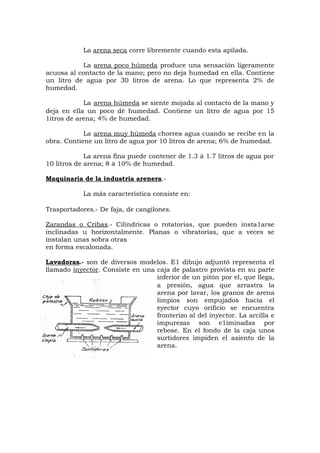 La arena seca corre libremente cuando esta apilada.
La arena poco húmeda produce una sensación ligeramente
acuosa al contacto de la mano; pero no deja humedad en ella. Contiene
un litro de agua por 30 litros de arena. Lo que representa 2% de
humedad.
La arena húmeda se siente mojada al contacto de la mano y
deja en ella un poco dé humedad. Contiene un litro de agua por 15
1itros de arena; 4% de humedad.
La arena muy húmeda chorrea agua cuando se recibe en la
obra. Contiene un litro de agua por 10 litros de arena; 6% de humedad.
La arena fina puede contener de 1.3 á 1.7 litros de agua por
10 litros de arena; 8 á 10% de humedad.
Maquinaria de la industria arenera.-
La más característica consiste en:
Trasportadores.- De faja, de cangilones.
Zarandas o Cribas.- Cilíndricas o rotatorias, que pueden insta1arse
inclinadas u horizontalmente. Planas o vibratorias, que a veces se
instalan unas sobra otras
en forma escalonada.
Lavadoras.- son de diversos modelos. E1 dibujo adjuntó representa el
llamado inyector. Consiste en una caja de palastro provista en su parte
inferior de un pitón por el, que llega,
a presión, agua que arrastra la
arena por lavar, los granos de arena
limpios son empujados hacia el
eyector cuyo orificio se encuentra
fronterizo al del inyector. La arcilla e
impurezas son e1iminadas por
rebose. En el fondo de la caja unos
surtidores impiden el asiento de la
arena.
 