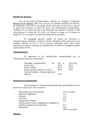 Prueba de durezas.-
Una de las más recomendadas consiste en emplear el llamado
Molino de los Ángeles (EE. UU,), que es un cilindro metálico de 0.60 m.
de diámetro y de 0.50 m. de largo, dentro del cual se colocan 5 Kg. de
la grava por ensayar y bolas de acero, de dimensiones establecidas,
también en un peso total de 5 kg. Después de someter el barril a 500
revoluciones, a razón de 33 r.p.m. se extrae la carga; se le cierne en
malla N° 12, y se aprecia el peso perdido por la muestra.
El agregado grueso usado en pisos de concreto y
construcciones similares, sujetos a fuerte desgaste debe presentar una
perdida inferior al 30 %, en la prueba reseñada; pero para otras
estructuras que no trabajan al frotamiento, el límite de desgaste puede
subir hasta el 40%.
Granulometría.-
La siguiente es la clasificación recomendada por la
Comisión peruana ya nombrada:
Gravillas o garbancillos de 5,0 á 10.0 mm.
Grava fina 10.0 20.0
Grava media 20.0 40.0
Grava gruesa, balasto o lastre 40.0 75.0
Cantos rodados, cascajos gruesos
más de 75.0
Sustancias perjudiciales.-
El porcentaje de sustancias perjudiciales permisibles en las
gravas es mayor que en las arenas:
Removidas por decantación l.5 % en peso
Materias orgánicas 1,0
Carbón 1,0
Terrones 0,5
Segmentos friables 5.0
Alcalis, grava sucia, fragmentos alargados ó
astillas, fragmentos laminados 5.0
Esquistos 1,0
15.0 % en peso
Empleo.-
 