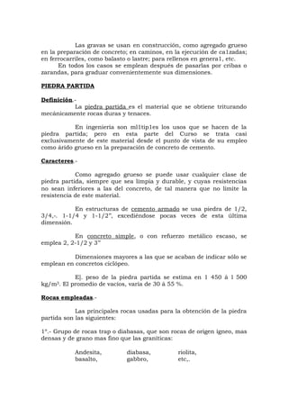Las gravas se usan en construcción, como agregado grueso
en la preparación de concreto; en caminos, en la ejecución de ca1zadas;
en ferrocarriles, como balasto o lastre; para rellenos en genera1, etc.
En todos los casos se emplean después de pasarlas por cribas o
zarandas, para graduar convenientemente sus dimensiones.
PIEDRA PARTIDA
Definición.-
La piedra partida es el material que se obtiene triturando
mecánicamente rocas duras y tenaces.
En ingeniería son ml1tip1es los usos que se hacen de la
piedra partida; pero en esta parte del Curso se trata casi
exclusivamente de este material desde el punto de vista de su empleo
como árido grueso en la preparación de concreto de cemento.
Caracteres.-
Como agregado grueso se puede usar cualquier clase de
piedra partida, siempre que sea limpia y durable, y cuyas resistencias
no sean inferiores a las del concreto, de tal manera que no limite la
resistencia de este material.
En estructuras de cemento armado se usa piedra de 1/2,
3/4,-. 1-1/4 y 1-1/2’’, excediéndose pocas veces de esta última
dimensión.
En concreto simple, o con refuerzo metálico escaso, se
emplea 2, 2-1/2 y 3’’
Dimensiones mayores a las que se acaban de indicar sólo se
emplean en concretos ciclópeo.
E]. peso de la piedra partida se estima en 1 450 á l 500
kg/m3. El promedio de vacíos, varía de 30 á 55 %.
Rocas empleadas.-
Las principales rocas usadas para la obtención de la piedra
partida son las siguientes:
1º.- Grupo de rocas trap o diabasas, que son rocas de origen ígneo, mas
densas y de grano mas fino que las graníticas:
Andesita, diabasa, riolita,
basalto, gabbro, etc,.
 
