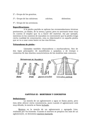 2°.- Grupo de los granitos.
3º.- Grupo de las calcáreas: calcitas, dolomitas.
4º.- Grupo de las areniscas.
Especificaciones.-
A la piedra partida se aplican las recomendaciones técnicas
pertinentes, ya dadas, de la arena y grava; pero es necesario tener muy
en cuenta el empleo que va a hacer del material. Así por ejemplo,
mientras en los caminos de macadan es conveniente que la piedra tenga
cierta cualidad de cementación, esta es objecionab1e en aquella piedra
que se va a usar como lastre en las vías férreas.
Trituradoras de piedra.-
Llamadas también chancadoras o machacadoras, Son de
dos tipos principales: de mandíbulas o quijadas; y de trompo o
rotatorias Se dan diseños característicos de los modelos más comunes.
CAPITULO III - MORTEROS Y CONCRETOS
Definiciones.-
La mezcla de un aglomerante y agua se llama pasta, pero
ésta debe ofrecer cierta consistencia, pues cuando el aglomerante está
muy diluido, la mezcla se llama lechada.
Mortero es la mezcla de un aglomerante y agregado Lino,
realizada por vía húmeda. Cuando el mortero se prepara con más de un
aglomerante, se denomina mortero bastardo.
 