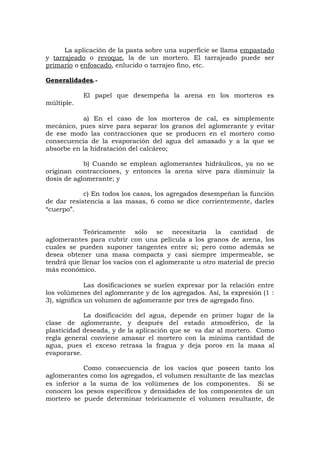 La aplicación de la pasta sobre una superficie se llama empastado
y tarrajeado o revoque, la de un mortero. El tarrajeado puede ser
primario o enfoscado, enlucido o tarrajeo fino, etc.
Generalidades.-
El papel que desempeña la arena en los morteros es
múltiple.
a) En el caso de los morteros de cal, es simplemente
mecánico, pues sirve para separar los granos del aglomerante y evitar
de ese modo las contracciones que se producen en el mortero como
consecuencia de la evaporación del agua del amasado y a la que se
absorbe en la hidratación del calcáreo;
b) Cuando se emplean aglomerantes hidráulicos, ya no se
originan contracciones, y entonces la arena sirve para disminuir la
dosis de aglomerante; y
c) En todos los casos, los agregados desempeñan la función
de dar resistencia a las masas, 6 como se dice corrientemente, darles
“cuerpo”.
Teóricamente sólo se necesitaría la cantidad de
aglomerantes para cubrir con una película a los granos de arena, los
cuales se pueden suponer tangentes entre sí; pero como además se
desea obtener una masa compacta y casi siempre impermeable, se
tendrá que llenar los vacíos con el aglomerante u otro material de precio
más económico.
Las dosificaciones se suelen expresar por la relación entre
los volúmenes del aglomerante y de los agregados. Así, la expresión (1 :
3), significa un volumen de aglomerante por tres de agregado fino.
La dosificación del agua, depende en primer lugar de la
clase de aglomerante, y después del estado atmosférico, de la
plasticidad deseada, y de la aplicación que se va dar al mortero. Como
regla general conviene amasar el mortero con la mínima cantidad de
agua, pues el exceso retrasa la fragua y deja poros en la masa al
evaporarse.
Como consecuencia de los vacíos que poseen tanto los
aglomerantes como los agregados, el volumen resultante de las mezclas
es inferior a la suma de los volúmenes de los componentes. Si se
conocen los pesos específicos y densidades de los componentes de un
mortero se puede determinar teóricamente el volumen resultante, de
 