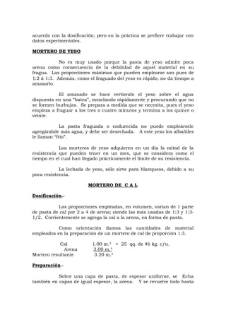 acuerdo con la dosificación; pero en la práctica se prefiere trabajar con
datos experimentales.
MORTERO DE YESO
No es muy usado porque la pasta de yeso admite poca
arena como consecuencia de la debilidad de aquel material en su
fragua. Las proporciones máximas que pueden emplearse son pues de
1:2 á 1:3. Además, como el fraguado del yeso es rápido, no da tiempo a
amasarlo.
El amasado se hace vertiendo el yeso sobre el agua
dispuesta en una “batea”, mezclando rápidamente y procurando que no
se formen burbujas. Se prepara a medida que se necesita, pues el yeso
empieza a fraguar a los tres o cuatro minutos y termina a los quince o
veinte.
La pasta fraguada o endurecida no puede empleársele
agregándole más agua, y debe ser desechada. A este yeso los albañiles
le llaman “frío”.
Loa morteros de yeso adquieren en un día la mitad de la
resistencia que pueden tener en un mes, que se considera como el
tiempo en el cual han llegado prácticamente el límite de su resistencia.
La lechada de yeso, sólo sirve para blanqueos, debido a su
poca resistencia.
MORTERO DE C A L
Dosificación.-
Las proporciones empleadas, en volumen, varían de 1 parte
de pasta de cal por 2 a 4 de arena; siendo las más usadas de 1:3 y 1:3-
1/2. Corrientemente se agrega la cal a la arena, en forma de pasta.
Como orientación damos las cantidades de material
empleados en la preparación de un mortero de cal de proporción 1:3.
Cal 1.00 m.³ = 25 qq. de 46 kg. c/u.
Arena 3.00 m.³
Mortero resultante 3.20 m.³
Preparación.-
Sobre una capa de pasta, de espesor uniforme, se Echa
también en capas de igual espesor, la arena. Y se revuelve todo hasta
 