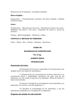 Resistencia de la fundición.- Fundición maleable.
Hierro forjable. -
Preparación. - Transformación mecánica del hierro forjable.- Soldado
del hierro dulce.
Acero.-
Clasificación. - Manufactura del acero.- Tratamiento térmico del acero.-
Soldadura del hierro o del acero.- Oxidación de hierros y aceros de
aleación.
Chapas.- Metal desplegado.- Alambres y cables.
CAPITULO X: METALES NO FERROSOS
Cobre.- Plomo.- Zinc.- Estaño.- Aluminio.- Aleaciones.
CURSO DE
MATERIALES DE CONSTRUCCION
Por el Ing.
ALBERTO REGAL
INTRODUCCION
Orientación del Curso.-
El desarrollo del Curso de “materiales de Construcción esta
dirigido hacia tres objetivos simultáneos:
1º) Proporcionar los conocimientos técnicos referentes a la
constitución física y propiedades mecánicas de cada uno de los
elementos con los cuales se ejecutan las llamadas “Obras de fabrica” y
obras estructurales.
2º) Iniciar el estudio de la tecnología de esos materiales y su
aplicación a la ciencia y arte del ingeniero; y
3º) Estudiar la terminología de los materiales, o sea las
expresiones empleadas en el lenguaje de la ingeniería.
Programa del estudio de cada material.-
 