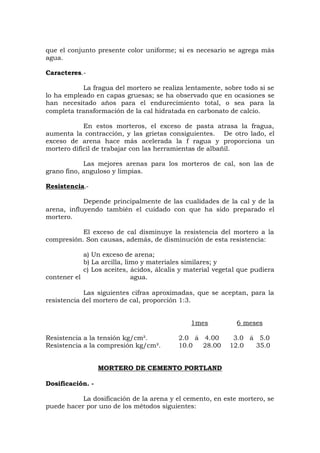 que el conjunto presente color uniforme; si es necesario se agrega más
agua.
Caracteres.-
La fragua del mortero se realiza lentamente, sobre todo si se
lo ha empleado en capas gruesas; se ha observado que en ocasiones se
han necesitado años para el endurecimiento total, o sea para la
completa transformación de la cal hidratada en carbonato de calcio.
En estos morteros, el exceso de pasta atrasa la fragua,
aumenta la contracción, y las grietas consiguientes. De otro lado, el
exceso de arena hace más acelerada la f ragua y proporciona un
mortero difícil de trabajar con las herramientas de albañil.
Las mejores arenas para los morteros de cal, son las de
grano fino, anguloso y limpias.
Resistencia.-
Depende principalmente de las cualidades de la cal y de la
arena, influyendo también el cuidado con que ha sido preparado el
mortero.
El exceso de cal disminuye la resistencia del mortero a la
compresión. Son causas, además, de disminución de esta resistencia:
a) Un exceso de arena;
b) La arcilla, limo y materiales similares; y
c) Los aceites, ácidos, álcalis y material vegetal que pudiera
contener el agua.
Las siguientes cifras aproximadas, que se aceptan, para la
resistencia del mortero de cal, proporción 1:3.
1mes 6 meses
Resistencia a la tensión kg/cm². 2.0 á 4.00 3.0 á 5.0
Resistencia a la compresión kg/cm². 10.0 28.00 12.0 35.0
MORTERO DE CEMENTO PORTLAND
Dosificación. -
La dosificación de la arena y el cemento, en este mortero, se
puede hacer por uno de los métodos siguientes:
 