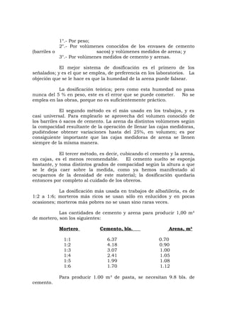 1°.- Por peso;
2°.- Por volúmenes conocidos de los envases de cemento
(barriles o sacos) y volúmenes medidos de arena; y
3°.- Por volúmenes medidos de cemento y arenas.
El mejor sistema de dosificación es el primero de los
señalados; y es el que se emplea, de preferencia en los laboratorios. La
objeción que se le hace es que la humedad de la arena puede falsear.
La dosificación teórica; pero como esta humedad no pasa
nunca del 5 % en peso, este es el error que se puede cometer. No se
emplea en las obras, porque no es suficientemente práctico.
El segundo método es el más usado en los trabajos, y es
casi universal. Para emplearlo se aprovecha del volumen conocido de
los barriles ó sacos de cemento. La arena da distintos volúmenes según
la compacidad resultante de la operación de llenar las cajas medidoras,
pudiéndose obtener variaciones hasta del 25%, en volumen; es por
consiguiente importante que las cajas medidoras de arena se llenen
siempre de la misma manera.
El tercer método, es decir, cubicando el cemento y la arena,
en cajas, es el menos recomendable. El cemento suelto se esponja
bastante, y toma distintos grados de compacidad según la altura a que
se le deja caer sobre la medida, como ya hemos manifestado al
ocuparnos de la densidad de este material; la dosificación quedaría
entonces por completo al cuidado de los obreros.
La dosificación más usada en trabajos de albañilería, es de
1:2 a 1:6; morteros más ricos se usan sólo en enlucidos y en pocas
ocasiones; morteros más pobres no se usan sino raras veces.
Las cantidades de cemento y arena para producir 1,00 m³
de mortero, son los siguientes:
Mortero Cemento, bls. Arena, m³
1:1 6.37 0.70
1:2 4.18 0.90
1:3 3.07 1.00
1:4 2.41 1.05
1:5 1.99 1.08
1:6 1.70 1.12
Para producir 1.00 m³ de pasta, se necesitan 9.8 bls. de
cemento.
 