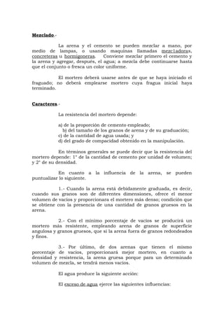Mezclado.-
La arena y el cemento se pueden mezclar a mano, por
medio de lampas, o usando maquinas llamadas mezc1adoras,
concreteras u hormigoneras. Conviene mezclar primero el cemento y
la arena y agregar, después, el agua; a mezcla debe continuarse hasta
que el conjunto o fresca un color uniforme.
El mortero deberá usarse antes de que se haya iniciado el
fraguado; no deberá emplearse mortero cuya fragua inicial haya
terminado.
Caracteres.-
La resistencia del mortero depende:
a) de la proporción de cemento empleado;
b) del tamaño de los granos de arena y de su graduación;
c) de la cantidad de agua usada; y
d) del grado de compacidad obtenido en la manipulación.
En términos generales se puede decir que la resistencia del
mortero depende: 1° de la cantidad de cemento por unidad de volumen;
y 2° de su densidad.
En cuanto a la influencia de la arena, se pueden
puntualizar lo siguiente.
1.- Cuando la arena está debidamente graduada, es decir,
cuando sus granos son de diferentes dimensiones, ofrece el menor
volumen de vacíos y proporcionara el mortero más denso; condición que
se obtiene con la presencia de una cantidad de granos gruesos en la
arena.
2.- Con el mínimo porcentaje de vacíos se producirá un
mortero más resistente, empleando arena de granos de superficie
angulosa y granos gruesos, que si la arena fuera de granos redondeados
y finos.
3.- Por último, de dos arenas que tienen el mismo
porcentaje de vacíos, proporcionará mejor mortero, en cuanto a
densidad y resistencia, la arena gruesa porque para un determinado
volumen de mezcla, se tendrá menos vacíos.
El agua produce la siguiente acción:
El exceso de agua ejerce las siguientes influencias:
 