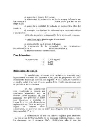 a) aumenta el tiempo de f ragua;
b) disminuye la resistencia; teniendo mayor influencia en
los ensayos a corto plazo que en los de
largo plazo;
c) aumenta la cantidad de lechada, en la superficie libre del
mortero;
d) aumenta la dificultad de trabazón entre un mortero viejo
y uno nuevo; y
e) tiende a producir la separación de la arena, del cemento.
El defecto de agua produce por el contrario:
a) acortamiento en el tiempo de fragua;
b) incremento de la porosidad, y por consiguiente
decrecimiento de la impermeabilidad; y
c) decrecimiento de la resistencia.
Peso del mortero.-
De proporción: 1:1 2,320 kg/m³
1:3 2,240
1:4 2,210
Resistencia a la tensión.-
En condiciones normales esta resistencia aumenta muy
rápidamente durante los primeros días; pero la proporción de este
incremento disminuye también con rapidez. A los 7 días, la resistencia
es casi la mitad o las dos terceras partes de la resistencia máxima, que
se produce a los tres meses.
En los laboratorios
esta resistencia se ensaya por
maquinas especiales que se
definen como balanzas de dos
palancas. Las pruebas se hacen
con briquetas o probetas en
forma de ocho, y de dimensiones
reglamentarias. Para los ensayos,
según las normas norte-
americanas, las probetas en su parte más delgada tiene una sección
transversal de 1” x 1”.
A continuación se dan los índices exigidos para morteros
1:3, con arena de Ottawa, tanto en los standard norteamericanos, como
los obtenidos con el cemento ”Sol”. Debiéndose advertir que las
 