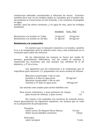 resistencias indicadas corresponden a esfuerzos de rotura. Conviene
también decir que en los tiempos dados se considera que el primer día,
las probetas se conservaran en aire húmedo, y los restantes sumergidas
en agua
potable, para las obras corrientes, y en agua de mar, para los trabajos
marítimos.
standard Cem. “Sol”
Resistencia a la tensión en 7 días 14 kg/cm³ 19 kg/cm³
Resistencia a la tensión en 28 días 21 kg/cm³ 26 kg/cm³
Resistencia a la compresión-
Un mortero que es bastante resistente a la tensión, también
lo es a la compresión; pero la relación entre una y otra resistencia no es
constante para todos los morteros.
En los laboratorios los ensayos se hacen por medio de
prensas, generalmente hidráulicas, con las cuales se someten a
compresión las muestras, que casi siempre son cilindros de 2” de
diámetro, y 4” de a1tura.
Las siguientes son las resistencias a la compresión que se
especifican para morteros 1:3, preparados con arena normal de Ottawa:
Muestras conservadas 1 día en aire
húmedo y 6 días en agua pura 85 kg/cm²
Muestras conservadas 1 día en aire
húmedo y 27 días en agua pura 140 kg/cm²
Las mezclas más usadas para sentar ladrillos son:
Para muros resistentes, o sean portantes de carpas 1:5
para muros de rellenos, o para cercos 1:6
En cuanto a los acabados con morteros de cemento-arena,
tienen generalmente los siguientes espesores, los mismos que se usan
en la preparación de presupuestos:
Tarrajeos:
sobre muros ‘de bloques Parva Domus 10 mm.
Sobre muros ladrillos corrientes 15mm.
Enlucidos:
sobre tarrajeos 5 mm.
 