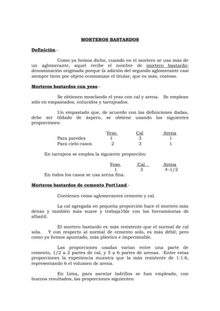 MORTEROS BASTARDOS
Definición.-
Como ya hemos dicho, cuando en el mortero se usa más de
un aglomerante, aquel recibe el nombre de mortero bastardo;
denominación originada porque la adición del segundo aglomerante casi
siempre tiene por objeto economizar el titular, que es más, costoso.
Morteros bastardos con yeso.-
Se obtienen mezclando el yeso con cal y arena. Se emplean
sólo en empastados, enlucidos y tarrajeados.
Un empastado que, de acuerdo con las definiciones dadas,
debe ser tildado de áspero, se obtiene usando las siguientes
proporciones:
Yeso Cal Arena
Para paredes 1 3 1
Para cielo-rasos 2 3 1
En tarrajeos se emplea la siguiente proporción:
Yeso Cal Arena
1 3 4-1/2
En todos los casos se usa arena fina.
Morteros bastardos de cemento Port1and.-
Contienen como aglomerantes cemento y cal.
La cal agregada en pequeña proporción hace el mortero más
denso y también más suave y trabaja1ble con las herramientas de
albañil.
El mortero bastardo es más resistente que el normal de cal
sola. Y con respecto al normal de cemento solo, es más débil; pero
como ya hemos apuntado, más plástico e impermeable.
Las proporciones usadas varían entre una parte de
cemento, 1/2 a 2 partes de cal, y 5 a 6 partes de arenas. Entre estas
proporciones la experiencia muestra que la más resistente de 1:1:6,
representando 6 el volumen de arena.
En Lima, para asentar ladrillos se han empleado, con
buenos resultados, las proporciones siguientes:
 