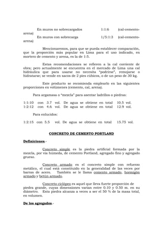En muros no sobrecargados 1:1:6 (cal-cemento-
arena)
En muros con sobrecarga 1/5:1:3 (cal-cemento-
arena)
Mencionaremos, para que se pueda establecer comparación,
que la proporción más popular en Lima para el uso indicado, en
mortero de cemento y arena, es la de 1:5.
Estas recomendaciones se refieren a la cal corriente de
obra; pero actualmente se encuentra en el mercado de Lima una cal
hidráulica que para usarse no necesita “podrirse”, remojarse o
hidratarse; se vende en sacos de 2 pies cúbicos, o de un peso de 30 kg.
Este producto se recomienda emplearlo en las siguientes
proporciones en volúmenes (cemento, cal, arena).
Para argamasa o “mezcla” para asentar ladrillos o piedras:
1:1:10 con 3.7 vol. De agua se obtiene en total 10.5 vol.
1:2:12 con 4.6 vol. De agua se obtiene en total 12.9 vol.
Para enlucidos:
1:2:15 con 5.5 vol. De agua se obtiene en total 15.75 vol.
CONCRETO DE CEMENTO PORTLAND
Definiciones.-
Concreto simple es la piedra artificial formada por la
mezcla, por vía húmeda, de cemento Portland, agregado fino y agregado
grueso.
Concreto armado es el concreto simple con refuerzo
metálico, el cual está constituido en la generalidad de las veces por
barras de acero. También se le llama cemento armado, hormigón
armado y betún armado.
Concreto ciclópeo es aquel que lleva fuerte proporción de
piedra grande, cuyas dimensiones varían entre 0.10 y 0.50 m. en su
diámetro. Esta piedra alcanza a veces a ser el 50 % de la masa total,
en volumen.
De los agregados.-
 