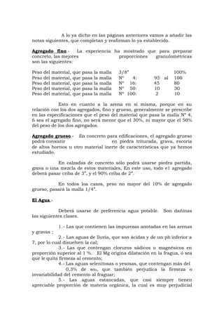 A lo ya dicho en las páginas anteriores vamos a añadir las
notas siguientes, que completan y reafirman lo ya establecido.
Agregado fino.- La experiencia ha mostrado que para preparar
concreto, las mejores proporciones granulométricas
son las siguientes:
Peso del material, que pasa la malla 3/8” 100%
Peso del material, que pasa la malla Nº 4: 95 al 100
Peso del material, que pasa la malla Nº 16: 45 80
Peso del material, que pasa la malla Nº 50: 10 30
Peso del material, que pasa la malla Nº 100: 2 10
Esto en cuanto a la arena en si misma, porque en su
relación con los dos agregados, fino y grueso, generalmente se prescribe
en las especificaciones que el peso del material que pasa la malla Nº 4,
6 sea el agregado fino, no será menor que el 30%, ni mayor que el 50%
del peso de los dos agregados.
Agregado grueso.- En concreto para edificaciones, el agregado grueso
podrá consistir en piedra triturada, grava, escoria
de altos hornos u otro material inerte de características que ya hemos
estudiado.
En calzadas de concreto sólo podrá usarse piedra partida,
grava o una mezcla de estos materiales, En este uso, todo e1 agregado
deberá pasar criba de 3”, y el 90% criba de 2”.
En todos loa casos, peso no mayor del 10% de agregado
grueso, pasará la malla 1/4”.
El Agua,-
Deberá usarse de preferencia agua potable. Son dañinas
las siguientes clases.
1.- Las que contienen las impurezas anotadas en las arenas
y gravas ;
2.- Las aguas de lluvia, que son ácidas y de un ph inferior a
7, por lo cual disuelven la cal;
3.- Las que contengan cloruros sádicos o magnésicos en
proporción superior al 1 %. El Mg origina dilatación en la fragua, ó sea
que le quita firmeza al cemento;
4.- Las aguas selenitosas o yesosas, que contengan más del
0,3% de so3, que también perjudica la firmeza o
invariabilidad del cemento al fraguar;
5.- Las aguas estancadas, que casi siempre tienen
apreciable proporción de materia orgánica, la cual es muy perjudicial
 