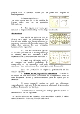 porque hace el concreto poroso por los gases que despide al
descomponerse;
6- Las aguas calientes.
La temperatura superior a 30º acelera la
fragua, sobre todo en los cementos
hidráulicos; y
7. - Las aguas muy frías, que
retardan la fragua del cemento y pueden llegar a detenerla.
Dosificación. -
Son varios los métodos que se
siguen para medir los volúmenes de los
ingredientes sólidos que forman el concreto;
revisando nosotros sólo los más usados. En
todos ellos imperan los dos principios
fundamentales siguientes:
1°.- Son dos volúmenes iguales
de concreto y los dos con el mismo porcentaje
de cemento, será más resistente y más
impermeable el que tenga mayor densidad; y
2°.- Sean dos volúmenes iguales
de concreto, con iguales condiciones de
preparación de los agregados, será más
resistente y más impermeable el de mayor porcentaje de cemento.
Estos dos postulados se expresan gráficamente en los
dibujos adjuntos.
1.- Método de las proporciones arbitrarias.- Se basa en
el empleo de una dosificación sancionada por la experiencia como la
más apropiada, técnica y económicamente, para el objeto que se
persigue.
El modus operandi consiste en medir por volúmenes,
separadamente, cada uno de los agregados, y adicionarle la proporción
prefijada de cemento, por barriles.
Las dosificaciones usuales y los trabajos para los cuales se
recomiendan, son las siguientes:
1:1:2 Mezcla muy rica en cemento, usada solamente cuando se desea
resistencia excepcional, o gran impermeabilidad
 