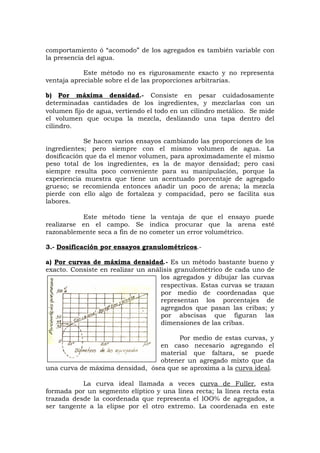 comportamiento ó “acomodo” de los agregados es también variable con
la presencia del agua.
Este método no es rigurosamente exacto y no representa
ventaja apreciable sobre el de las proporciones arbitrarias.
b) Por máxima densidad.- Consiste en pesar cuidadosamente
determinadas cantidades de los ingredientes, y mezclarlas con un
volumen fijo de agua, vertiendo el todo en un cilindro metálico. Se mide
el volumen que ocupa la mezcla, deslizando una tapa dentro del
cilindro.
Se hacen varios ensayos cambiando las proporciones de los
ingredientes; pero siempre con el mismo volumen de agua. La
dosificación que da el menor volumen, para aproximadamente el mismo
peso total de los ingredientes, es la de mayor densidad; pero casi
siempre resulta poco conveniente para su manipulación, porque la
experiencia muestra que tiene un acentuado porcentaje de agregado
grueso; se recomienda entonces añadir un poco de arena; la mezcla
pierde con ello algo de fortaleza y compacidad, pero se facilita sus
labores.
Este método tiene la ventaja de que el ensayo puede
realizarse en el campo. Se indica procurar que la arena esté
razonablemente seca a fin de no cometer un error volumétrico.
3.- Dosificación por ensayos granulométricos.-
a) Por curvas de máxima densidad.- Es un método bastante bueno y
exacto. Consiste en realizar un análisis granulométrico de cada uno de
los agregados y dibujar las curvas
respectivas. Estas curvas se trazan
por medio de coordenadas que
representan los porcentajes de
agregados que pasan las cribas; y
por abscisas que figuran las
dimensiones de las cribas.
Por medio de estas curvas, y
en caso necesario agregando el
material que faltara, se puede
obtener un agregado mixto que da
una curva de máxima densidad, ósea que se aproxima a la curva ideal.
La curva ideal llamada a veces curva de Fuller, esta
formada por un segmento elíptico y una línea recta; la línea recta esta
trazada desde la coordenada que representa el lOO% de agregados, a
ser tangente a la elipse por el otro extremo. La coordenada en este
 