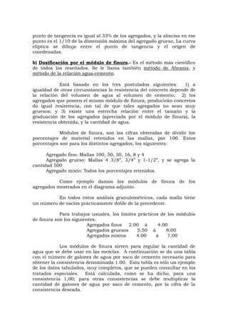punto de tangencia es igual al 33% de los agregados, y la abscisa en ese
punto es el 1/10 de la dimensión máxima del agregado grueso, La curva
elíptica se dibuja entre el punto de tangencia y el origen de
coordenadas.
b) Dosificación por el módulo de finura.- Es el método más científico
de todos los reseñados. Se le llama también método de Abrams, y
método de la relación agua-cemento.
Está basado en los tres postulados siguientes: 1) a
igualdad de otras circunstancias la resistencia del concreto depende de
la relación del volumen de agua al volumen de cemento; 2) los
agregados que poseen el mismo módulo de finura, producirán concretos
do igual resistencia, con tal de que tales agregados no sean muy
gruesos; y 3) existe una estrecha relación entre el tamaño y la
graduación de los agregados (apreciada por el módulo de finura), la
resistencia obtenida, y la cantidad de agua.
Módulos de finura, son las cifras obtenidas de dividir los
porcentajes de material retenidos en las mallas, por 100. Estos
porcentajes son para los distintos agregados, los siguientes:
Agregado fino: Mallas 100, 50, 30, 16, 8 y 4
Agregado grueso: Mallas 4 3/8”, 3/4” y 1-1/2”, y se agrega la
cantidad 500
Agregado mixto: Todos los porcentajes retenidos.
Como ejemplo damos los módulos de finura de los
agregados mostrados en el diagrama adjunto.
En todos estos análisis granulométricos, cada malla tiene
un número de vacíos prácticamente doble de la precedente.
Para trabajos usuales, los límites prácticos de los módulos
de finura son los siguientes:
Agregados finos 2.00 á 4.00
Agregados gruesos 5.50 á 8,00
Agregados mixtos 4.00 á 7,00
Los módulos de finura sirven para regular la cantidad de
agua que se debe usar en las mezclas. A continuación se da una tabla
con el número de galones de agua por saco de cemento necesario para
obtener la consistencia denominada 1.00. Esta tabla es sólo un ejemplo
de los datos tabulados, muy completos, que se pueden consultar en los
tratados especiales. Está calculada, como se ha dicho, para una
consistencia 1,00; para otras consistencias se debe multiplicar la
cantidad de galones de agua por saco de cemento, por la cifra de la
consistencia deseada.
 