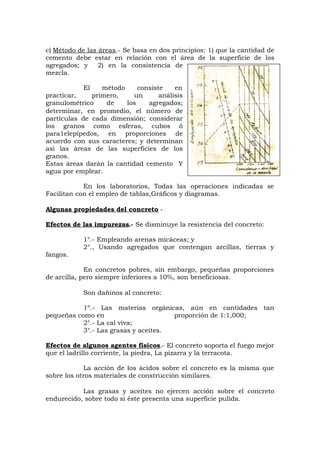 c) Método de las áreas.- Se basa en dos principios: 1) que la cantidad de
cemento debe estar en relación con el área de la superficie de los
agregados; y 2) en la consistencia de
mezcla.
El método consiste en
practicar, primero, un análisis
granulométrico de los agregados;
determinar, en promedio, el número de
partículas de cada dimensión; considerar
los granos como esferas, cubos ó
para1elepípedos, en proporciones de
acuerdo con sus caracteres; y determinan
así las áreas de las superficies de los
granos.
Estas áreas darán la cantidad cemento Y
agua por emplear.
En los laboratorios, Todas las operaciones indicadas se
Facilitan con el empleo de tablas,Gráficos y diagramas.
Algunas propiedades del concreto -
Efectos de las impurezas.- Se disminuye la resistencia del concreto:
1°.- Empleando arenas micáceas; y
2°., Usando agregados que contengan arcillas, tierras y
fangos.
En concretos pobres, sin embargo, pequeñas proporciones
de arcilla, pero siempre inferiores a 10%, son beneficiosas.
Son dañinos al concreto:
1º.- Las materias orgánicas, aún en cantidades tan
pequeñas como en proporción de 1:1,000;
2°.- La cal viva;
3°.- Las grasas y aceites.
Efectos de algunos agentes físicos.- El concreto soporta el fuego mejor
que el ladrillo corriente, la piedra, La pizarra y la terracota.
La acción de los ácidos sobre el concreto es la misma que
sobre los otros materiales de construcción similares.
Las grasas y aceites no ejercen acción sobre el concreto
endurecido, sobre todo si éste presenta una superficie pulida.
 