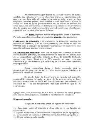 Prácticamente el agua de mar no ataca el concretó de buena
calidad. Sin embargo a veces se observan muros o construcciones de
concreto que han sido afectadas; pero esto se debe a que se han
empleado mezclas pobres, mal batidas o mal dosificadas. Como la
acción del mar se ejerce principalmente en las líneas de mareas, en
estas zonas las estructuras se defienden con enlucidos de proporción
rica. Se acepta que el elemento activo sobre el concreto es el sulfato de
magnesia que contienen las aguas del mar.
Los álcalis ejercen acción desgregadora sobre el concreto.
Por esta razón los agregados que contienen álcalis están prescritos.
Coeficiente de dilatación.- El coeficiente de dilatación térmico del
concreto es 0.00001, y el del acero 0,00001; tomándose el valor de
0.00001 para el conjunto de concreto y armaduras, en estructuras que
no están sujetas a grandes temperaturas.
La temperatura ambiente.- Para que la fragua del concreto se realice
en condiciones perfectas, no debe prepararse a más de 40º, como límite
de la temperatura ambiente, cuando se trata de cemento Portland,
porque este límite disminuye a 35°, cuando se usan cementos
aluminosos, ya que sabemos que estos fraguan con reacción exotérmica
muy apreciable.
Como temperatura baja, el límite aceptado para la
preparación del concreto, es de 2°. Con temperaturas inferiores se
produce la helada del concreto.
Se puede bajar la temperatura de helada del concreto,
agregándole cloruro de sodio al agua de la mezcla; pero se hace
necesario añadir 1.8% de NaC1, del peso del concreto, para obtener un
descenso de 1° en esa temperatura; debiendo advertirse que no es
conveniente.
agregar sino una proporción de 8 a 10% de cloruro de sodio, porque
esta adición disminuye notablemente la resistencia del concretos
El agua de mezcla.-
El agua en el concreto ejerce las siguientes funciones:
1°,- Reacciona sobre el cemento y desarrolla en el su función de
aglomerante;
2°.- Ayuda a distribuir el cemento sobre la superficie de los agregados;
3°.- Actúa como un lubricante entre las partículas de los agregados; y
4°.- Ocupa volumen en la mezcla.
 